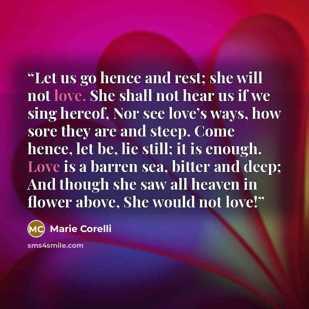 “Let us go hence and rest; she will not love. She shall not hear us if we sing hereof, Nor see love’s ways, how sore they are and steep. Come hence, let be, lie still; it is enough. Love is a barren sea, bitter and deep; And though she saw all heaven in flower above, She would not love!” quote by Marie Corelli