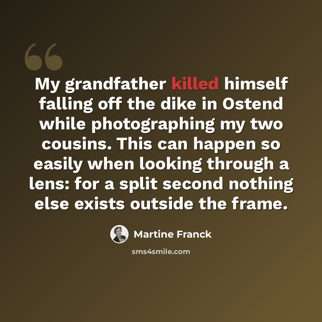 “My grandfather killed himself falling off the dike in Ostend while photographing my two cousins. This can happen so easily when looking through a lens: for a split second nothing else exists outside the frame.” quote by Martine Franck