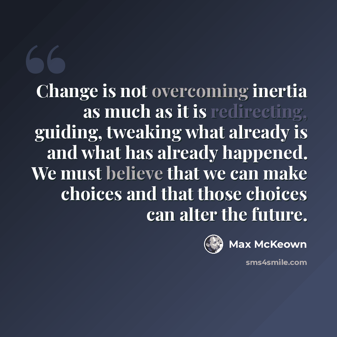 “Change is not overcoming inertia as much as it is redirecting, guiding, tweaking what already is and what has already happened. We must believe that we can make choices and that those choices can alter the future.” quote by Max McKeown