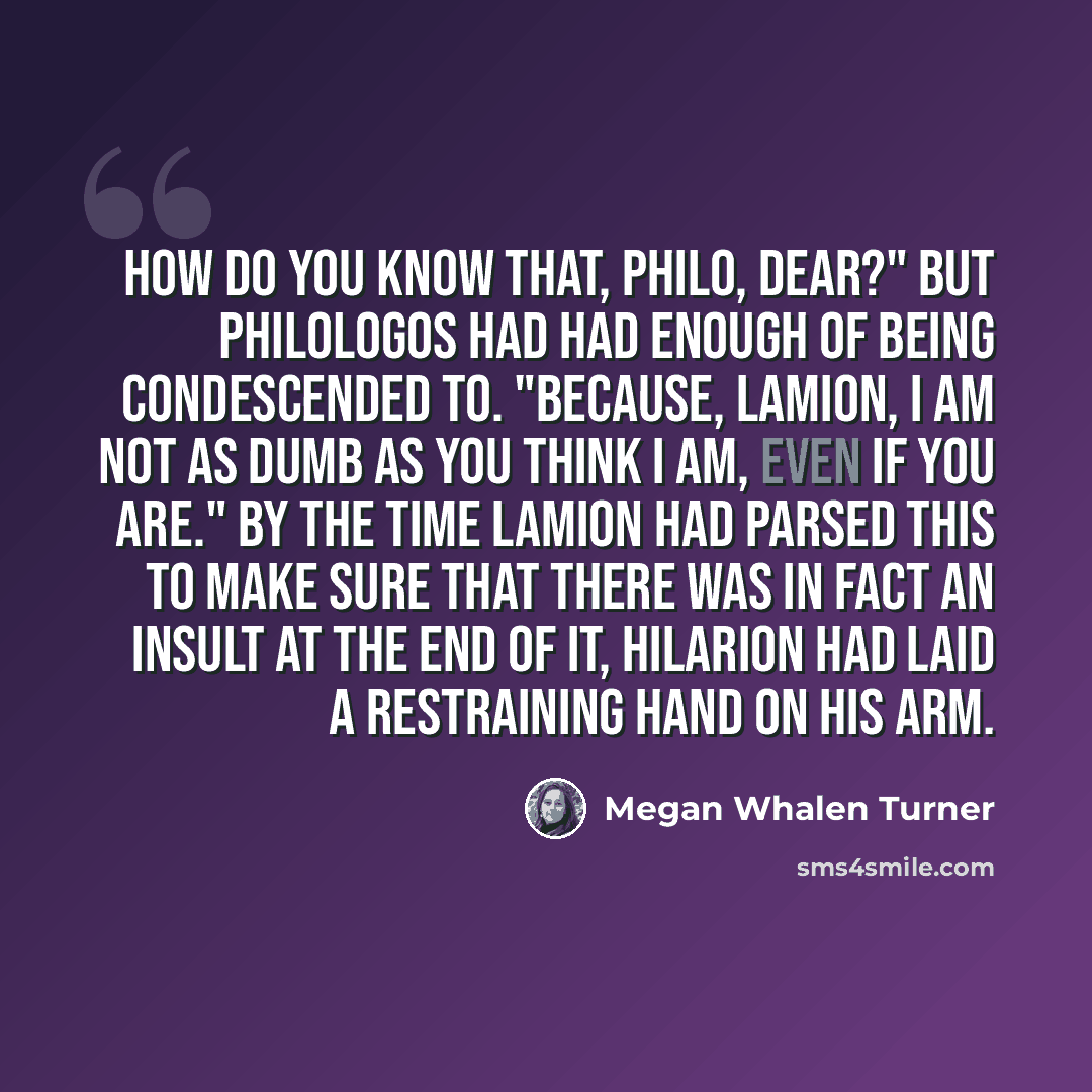 “How do you know that, Philo, dear?" But Philologos had had enough of being condescended to. "Because, Lamion, I am not as dumb as you think I am, even if you are." By the time Lamion had parsed this to make sure that there was in fact an insult at the end of it, Hilarion had laid a restraining…” quote by Megan Whalen Turner