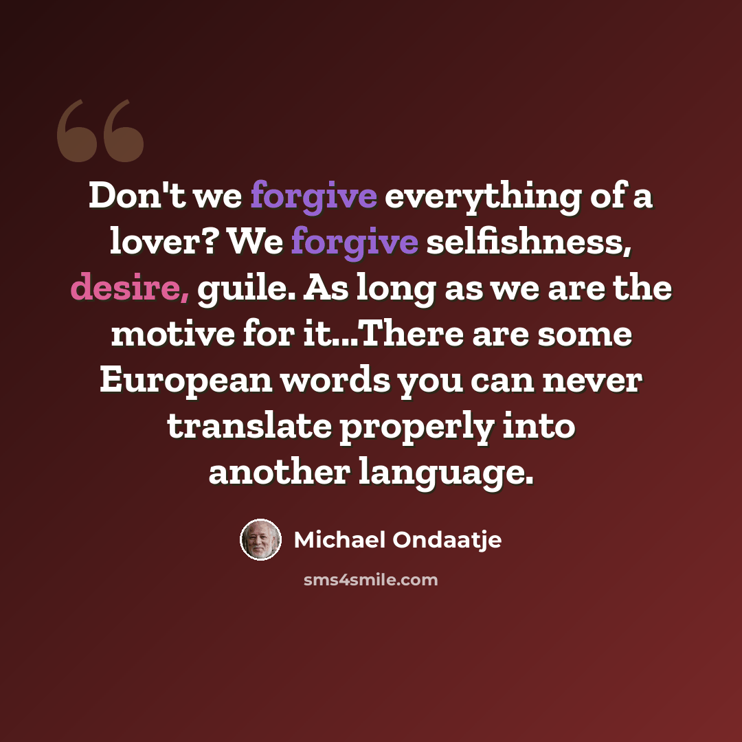 “Don't we forgive everything of a lover? We forgive selfishness, desire, guile. As long as we are the motive for it...There are some European words you can never translate properly into another language.” quote by Michael Ondaatje
