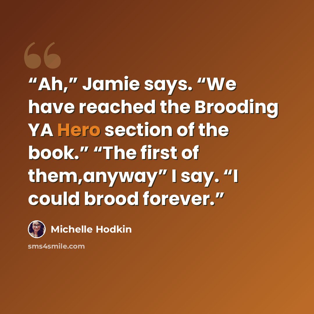 “Ah,” Jamie says. “We have reached the Brooding YA Hero section of the book.” “The first of them,anyway” I say. “I could brood forever.” quote by Michelle Hodkin