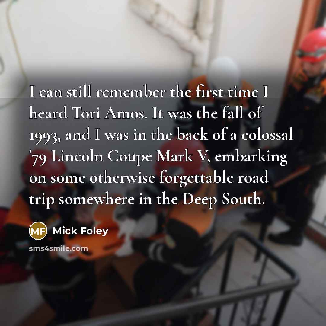 “I can still remember the first time I heard Tori Amos. It was the fall of 1993, and I was in the back of a colossal '79 Lincoln Coupe Mark V, embarking on some otherwise forgettable road trip somewhere in the Deep South.” quote by Mick Foley