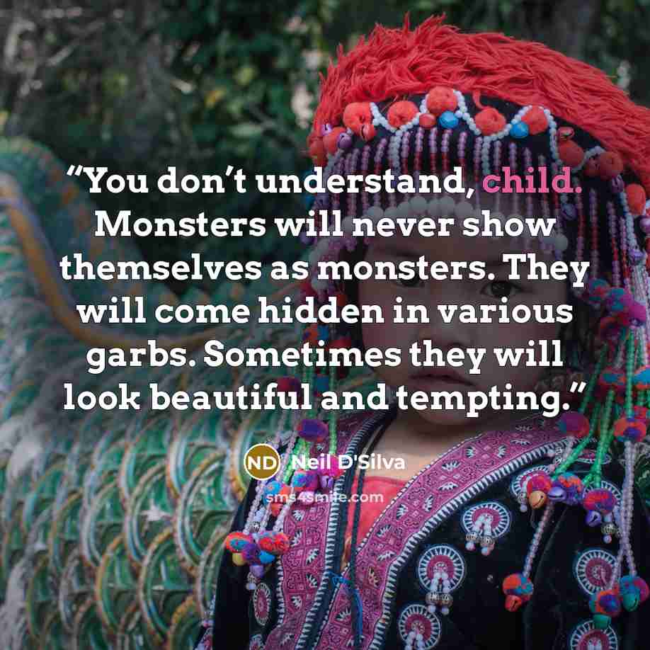 “You don’t understand, child. Monsters will never show themselves as monsters. They will come hidden in various garbs. Sometimes they will look beautiful and tempting.” quote by Neil D'Silva