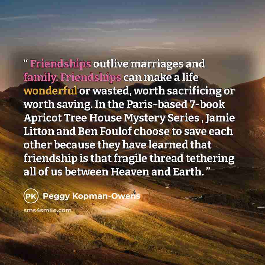 “Friendships outlive marriages and family. Friendships can make a life wonderful or wasted, worth sacrificing or worth saving. In the Paris-based 7-book Apricot Tree House Mystery Series , Jamie Litton and Ben Foulof choose to save each other because they have learned that friendship is that…” quote by Peggy Kopman-Owens