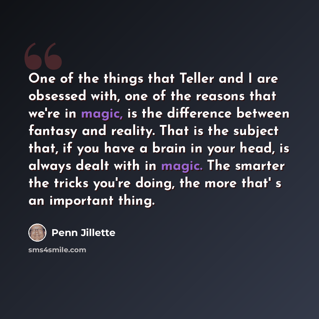 “One of the things that Teller and I are obsessed with, one of the reasons that we're in magic, is the difference between fantasy and reality. That is the subject that, if you have a brain in your head, is always dealt with in magic. The smarter the tricks you're doing, the more that' s an…” quote by Penn Jillette