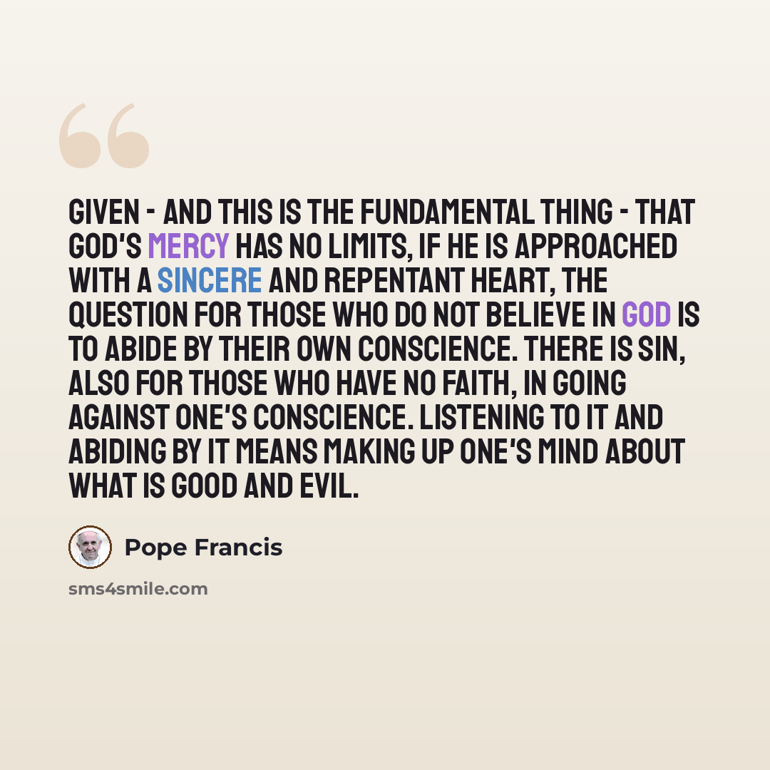 “Given - and this is the fundamental thing - that God's mercy has no limits, if He is approached with a sincere and repentant heart, the question for those who do not believe in God is to abide by their own conscience. There is sin, also for those who have no faith, in going against one's…” quote by Pope Francis