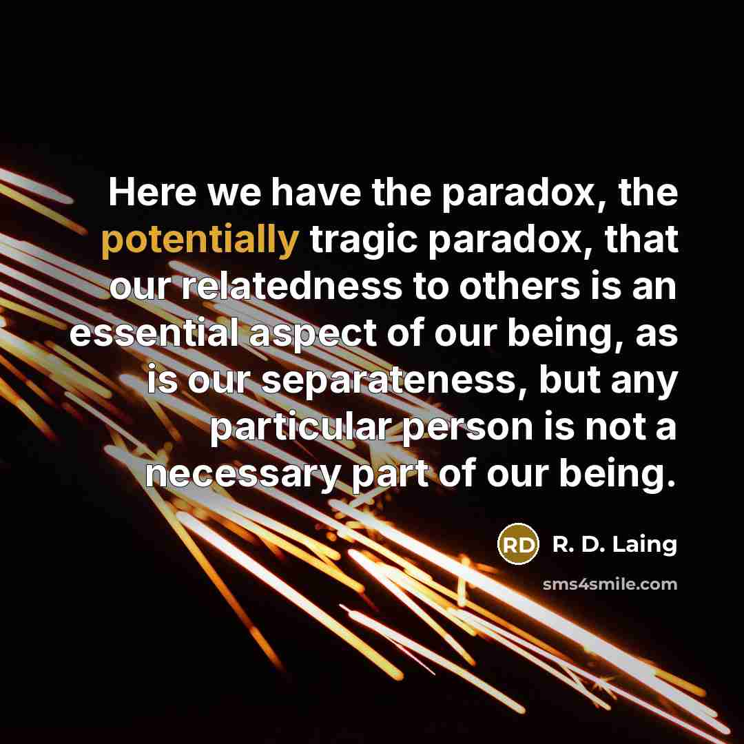 “Here we have the paradox, the potentially tragic paradox, that our relatedness to others is an essential aspect of our being, as is our separateness, but any particular person is not a necessary part of our being.” quote by R. D. Laing
