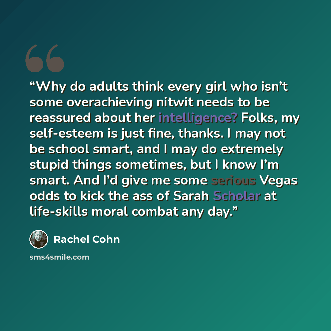 “Why do adults think every girl who isn’t some overachieving nitwit needs to be reassured about her intelligence? Folks, my self-esteem is just fine, thanks. I may not be school smart, and I may do extremely stupid things sometimes, but I know I’m smart. And I’d give me some serious Vegas odds to…” quote by Rachel Cohn