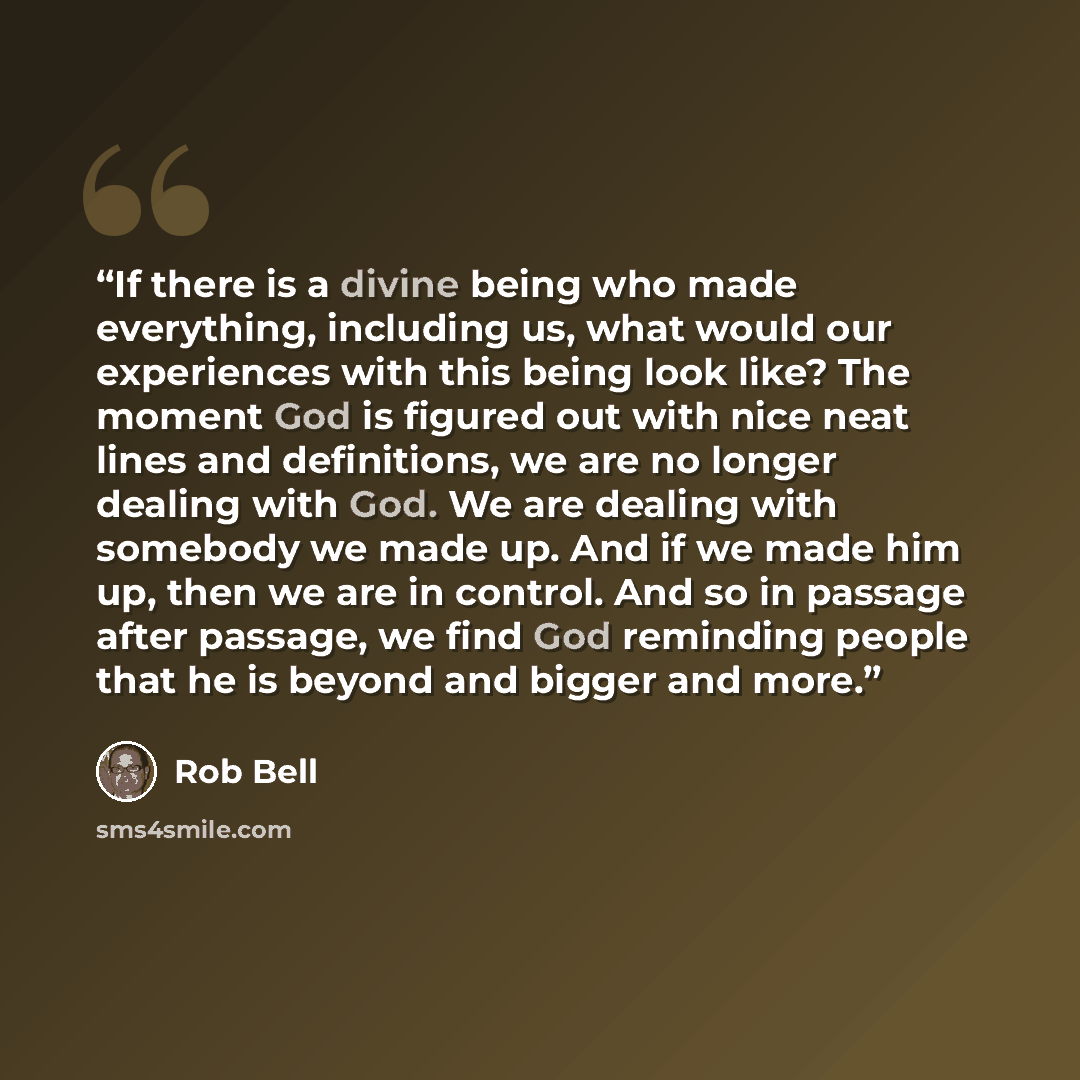 “If there is a divine being who made everything, including us, what would our experiences with this being look like? The moment God is figured out with nice neat lines and definitions, we are no longer dealing with God. We are dealing with somebody we made up. And if we made him up, then we are in…” quote by Rob Bell
