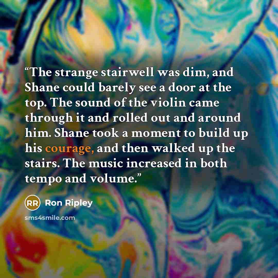 “The strange stairwell was dim, and Shane could barely see a door at the top. The sound of the violin came through it and rolled out and around him. Shane took a moment to build up his courage, and then walked up the stairs. The music increased in both tempo and volume.” quote by Ron Ripley
