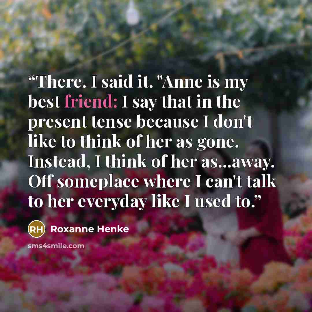 “There. I said it. "Anne is my best friend: I say that in the present tense because I don't like to think of her as gone. Instead, I think of her as...away. Off someplace where I can't talk to her everyday like I used to.” quote by Roxanne Henke