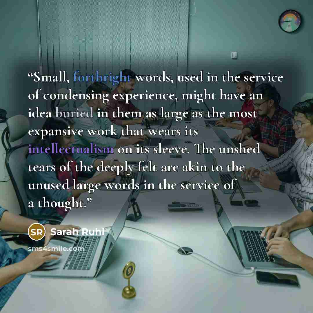 “Small, forthright words, used in the service of condensing experience, might have an idea buried in them as large as the most expansive work that wears its intellectualism on its sleeve. The unshed tears of the deeply felt are akin to the unused large words in the service of a thought.” quote by Sarah Ruhl