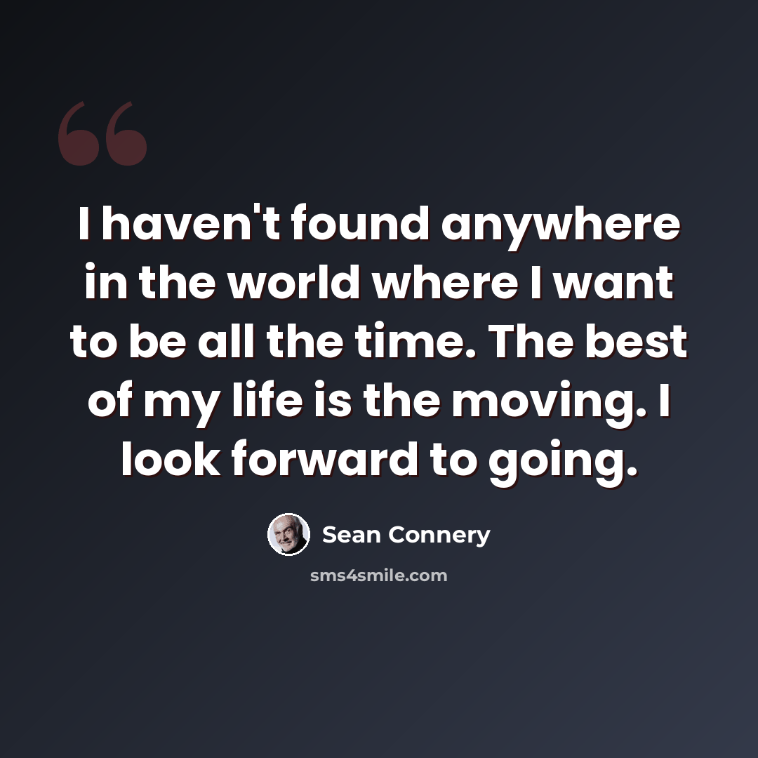 “I haven't found anywhere in the world where I want to be all the time. The best of my life is the moving. I look forward to going.” quote by Sean Connery