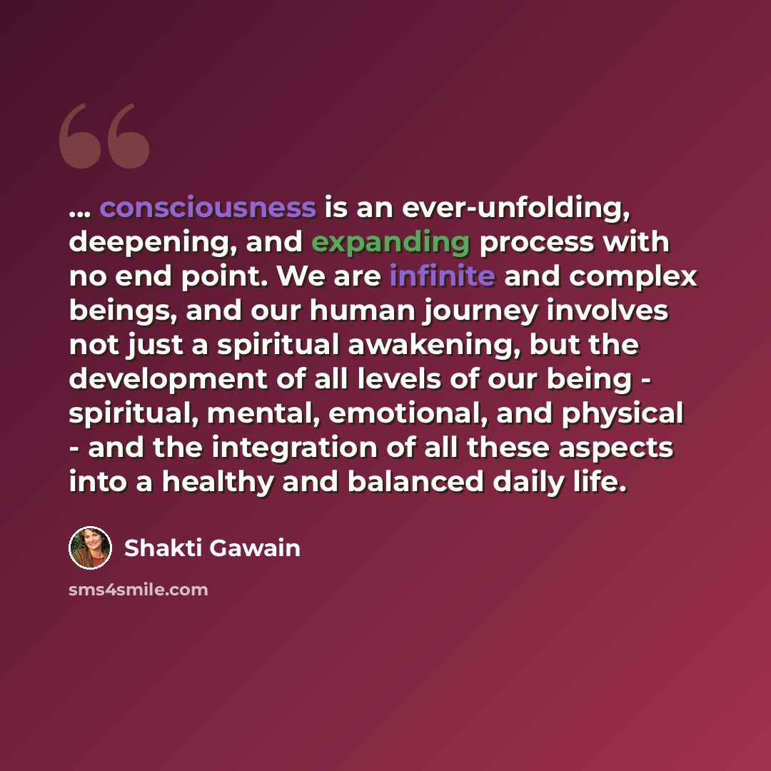 “... consciousness is an ever-unfolding, deepening, and expanding process with no end point. We are infinite and complex beings, and our human journey involves not just a spiritual awakening, but the development of all levels of our being - spiritual, mental, emotional, and physical - and the…” quote by Shakti Gawain