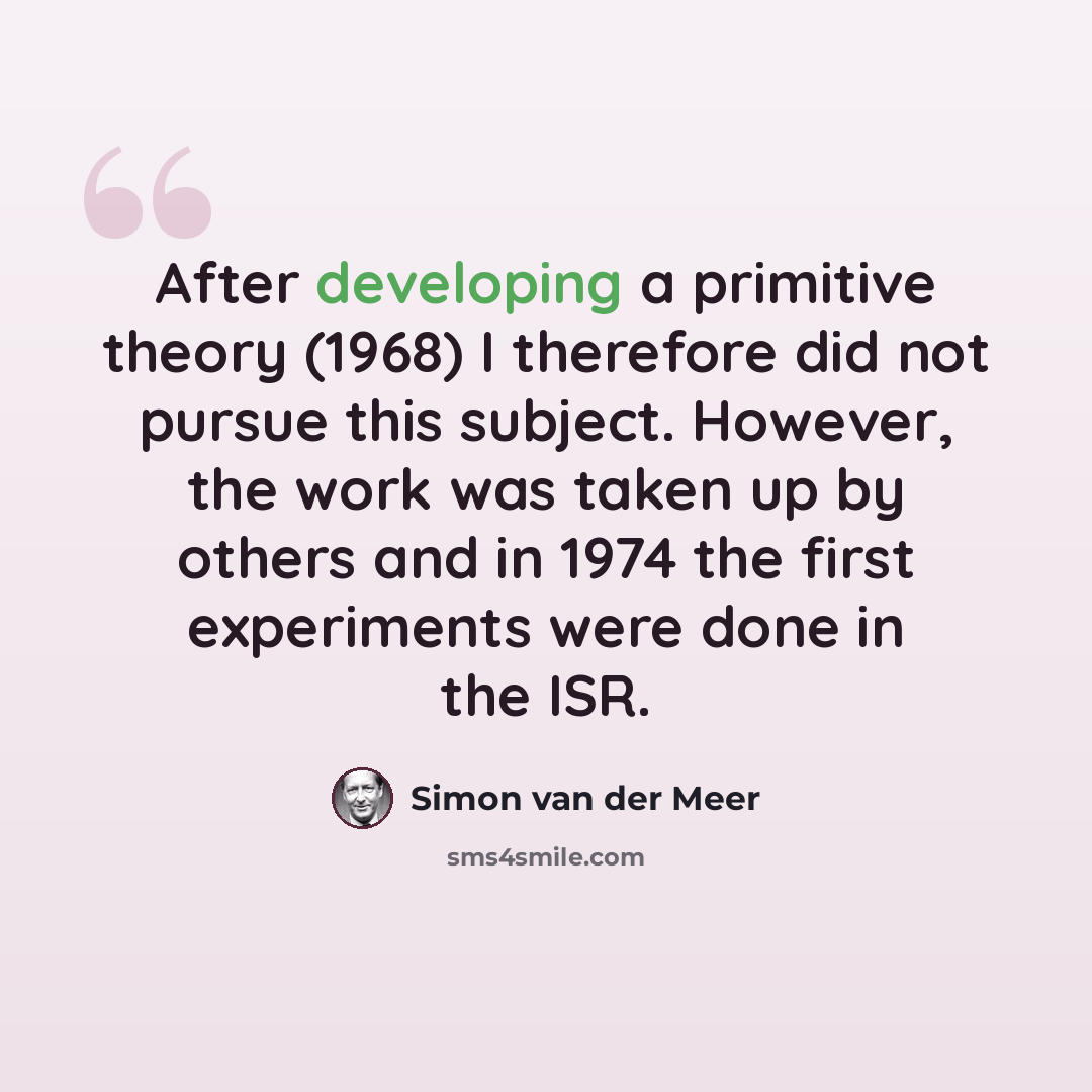 “After developing a primitive theory (1968) I therefore did not pursue this subject. However, the work was taken up by others and in 1974 the first experiments were done in the ISR.” quote by Simon van der Meer