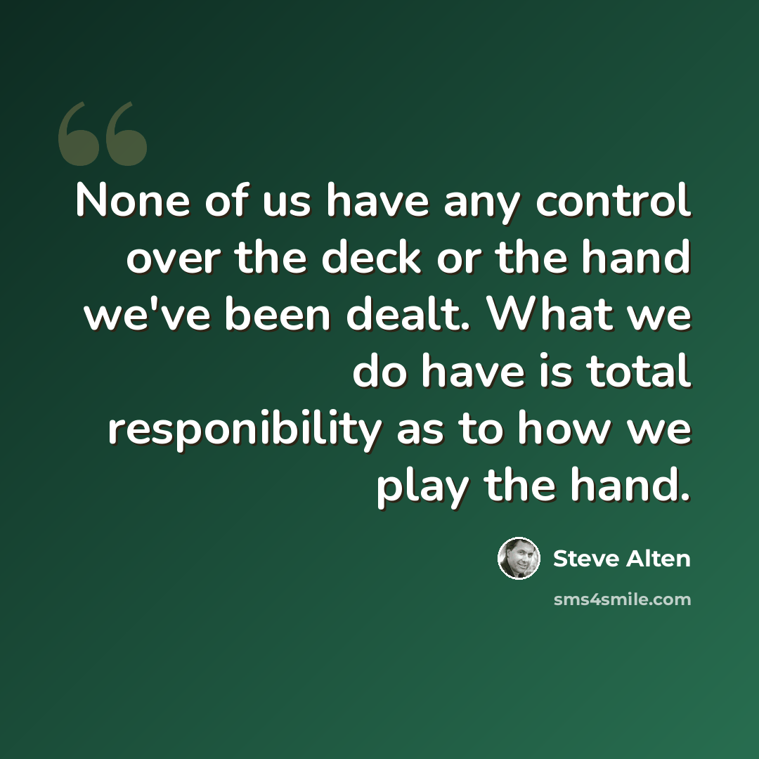 “None of us have any control over the deck or the hand we've been dealt. What we do have is total responibility as to how we play the hand.” quote by Steve Alten