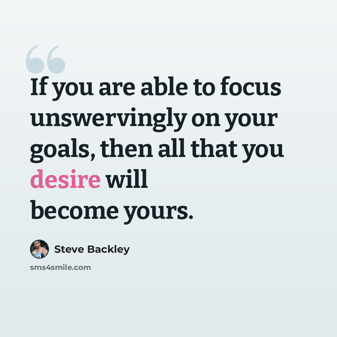 “If you are able to focus unswervingly on your goals, then all that you desire will become yours.” quote by Steve Backley