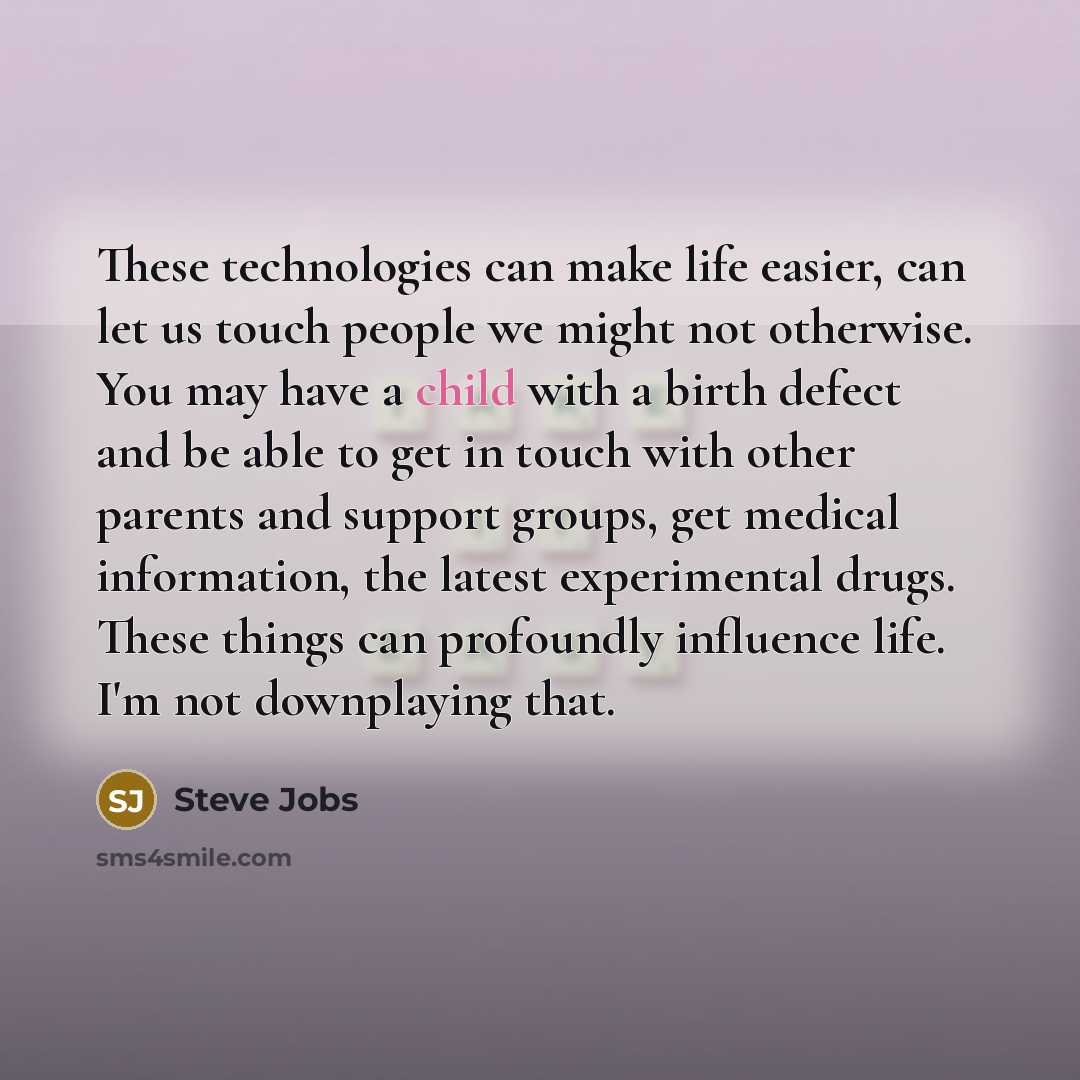 “These technologies can make life easier, can let us touch people we might not otherwise. You may have a child with a birth defect and be able to get in touch with other parents and support groups, get medical information, the latest experimental drugs. These things can profoundly influence life…” quote by Steve Jobs