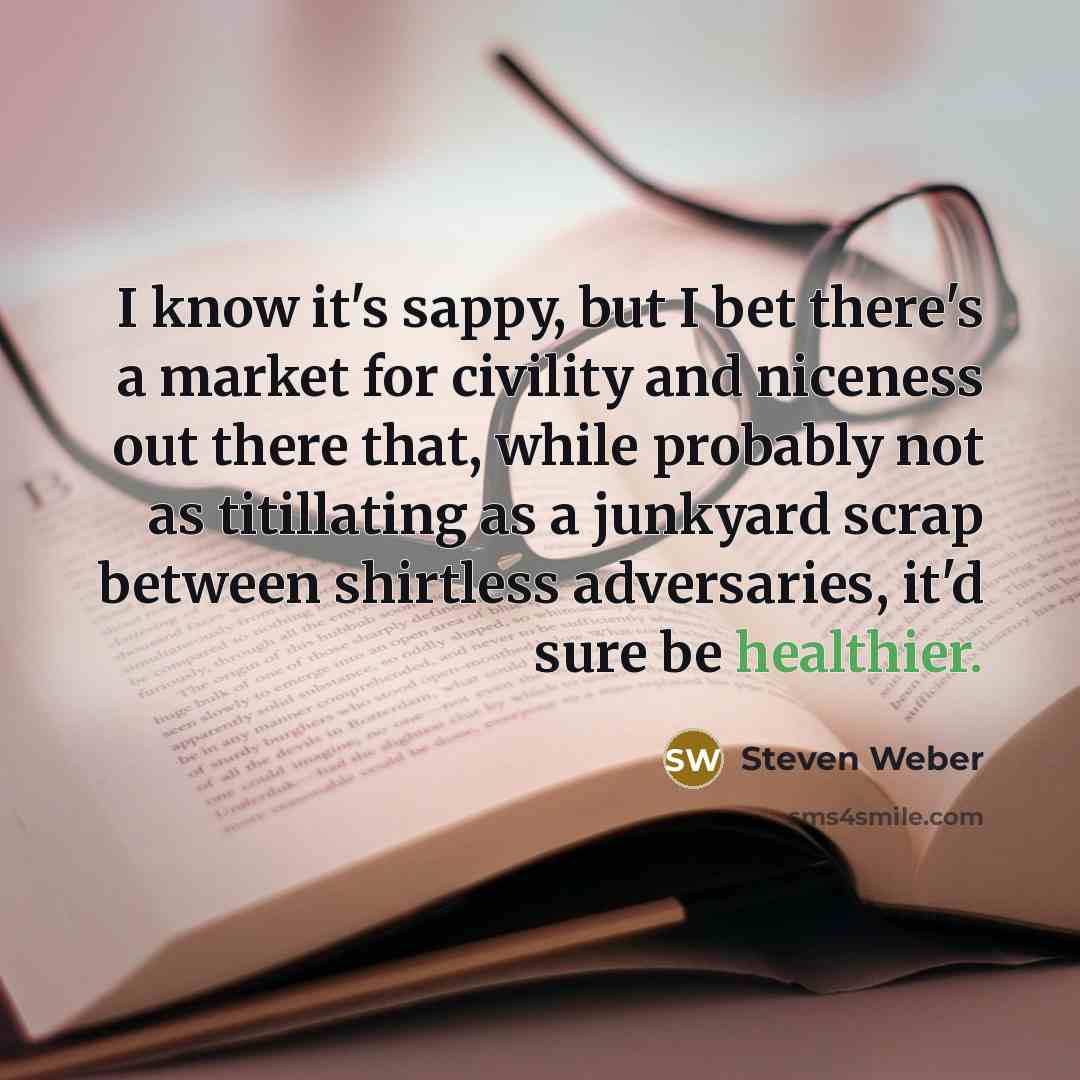 “I know it's sappy, but I bet there's a market for civility and niceness out there that, while probably not as titillating as a junkyard scrap between shirtless adversaries, it'd sure be healthier.” quote by Steven Weber