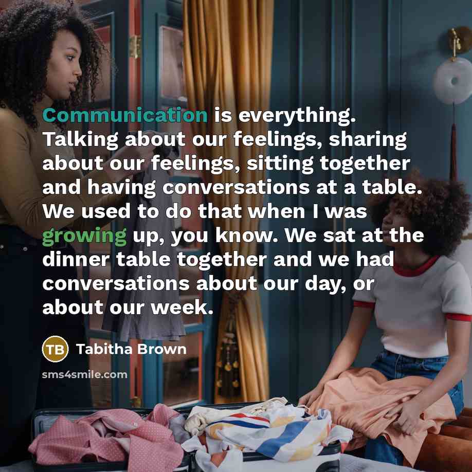 “Communication is everything. Talking about our feelings, sharing about our feelings, sitting together and having conversations at a table. We used to do that when I was growing up, you know. We sat at the dinner table together and we had conversations about our day, or about our week.” quote by Tabitha Brown