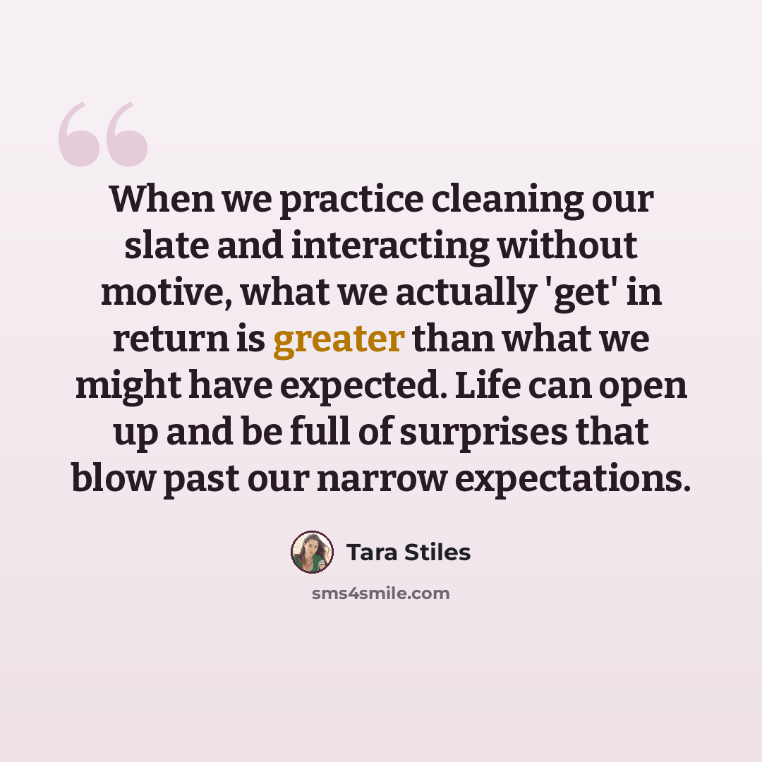 “When we practice cleaning our slate and interacting without motive, what we actually 'get' in return is greater than what we might have expected. Life can open up and be full of surprises that blow past our narrow expectations.” quote by Tara Stiles