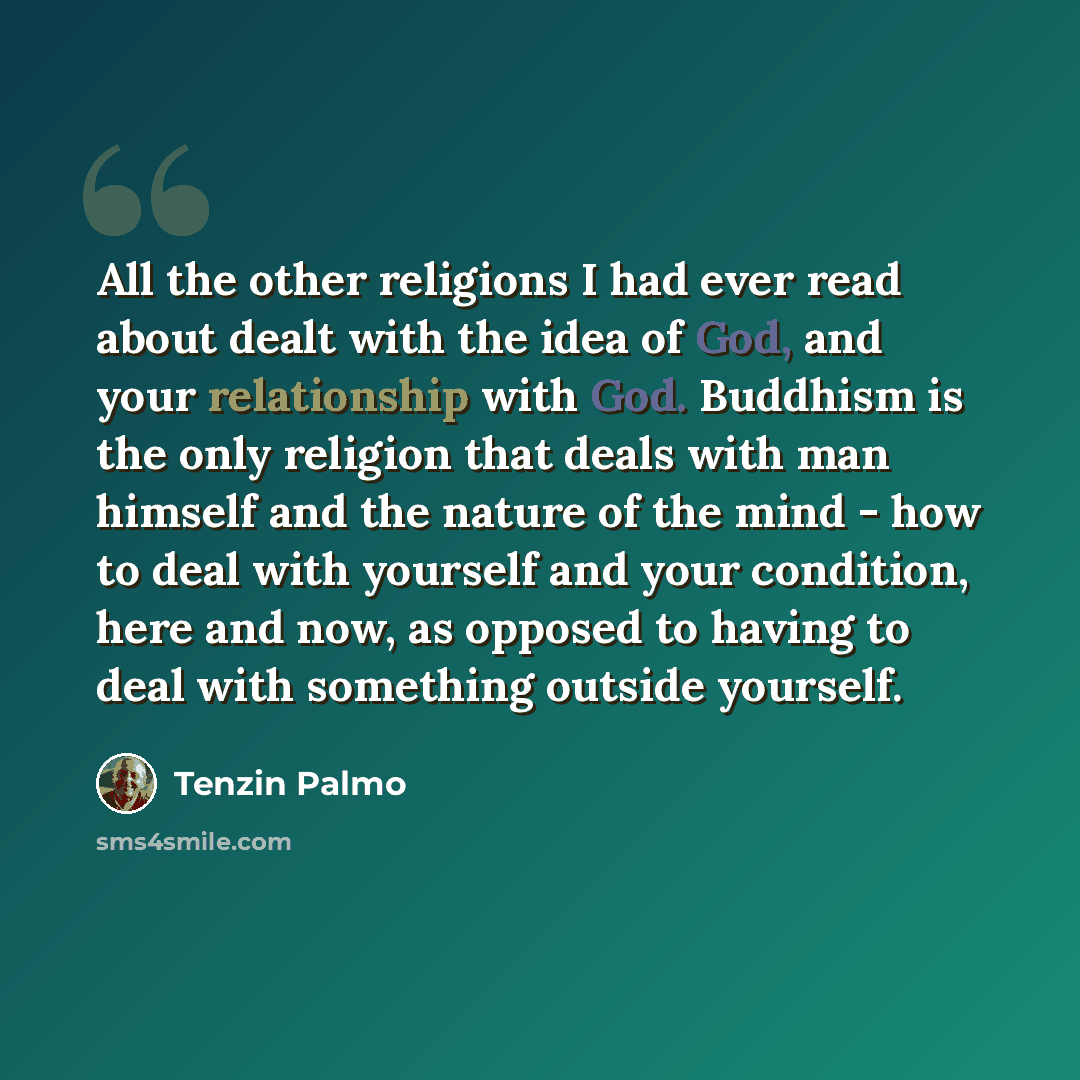 “All the other religions I had ever read about dealt with the idea of God, and your relationship with God. Buddhism is the only religion that deals with man himself and the nature of the mind - how to deal with yourself and your condition, here and now, as opposed to having to deal with something…” quote by Tenzin Palmo