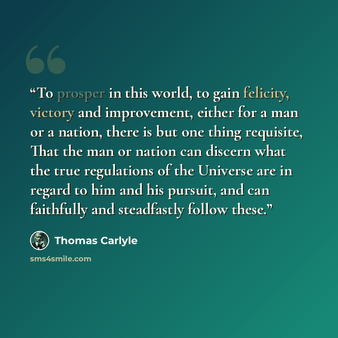 “To prosper in this world, to gain felicity, victory and improvement, either for a man or a nation, there is but one thing requisite, That the man or nation can discern what the true regulations of the Universe are in regard to him and his pursuit, and can faithfully and steadfastly follow these.” quote by Thomas Carlyle