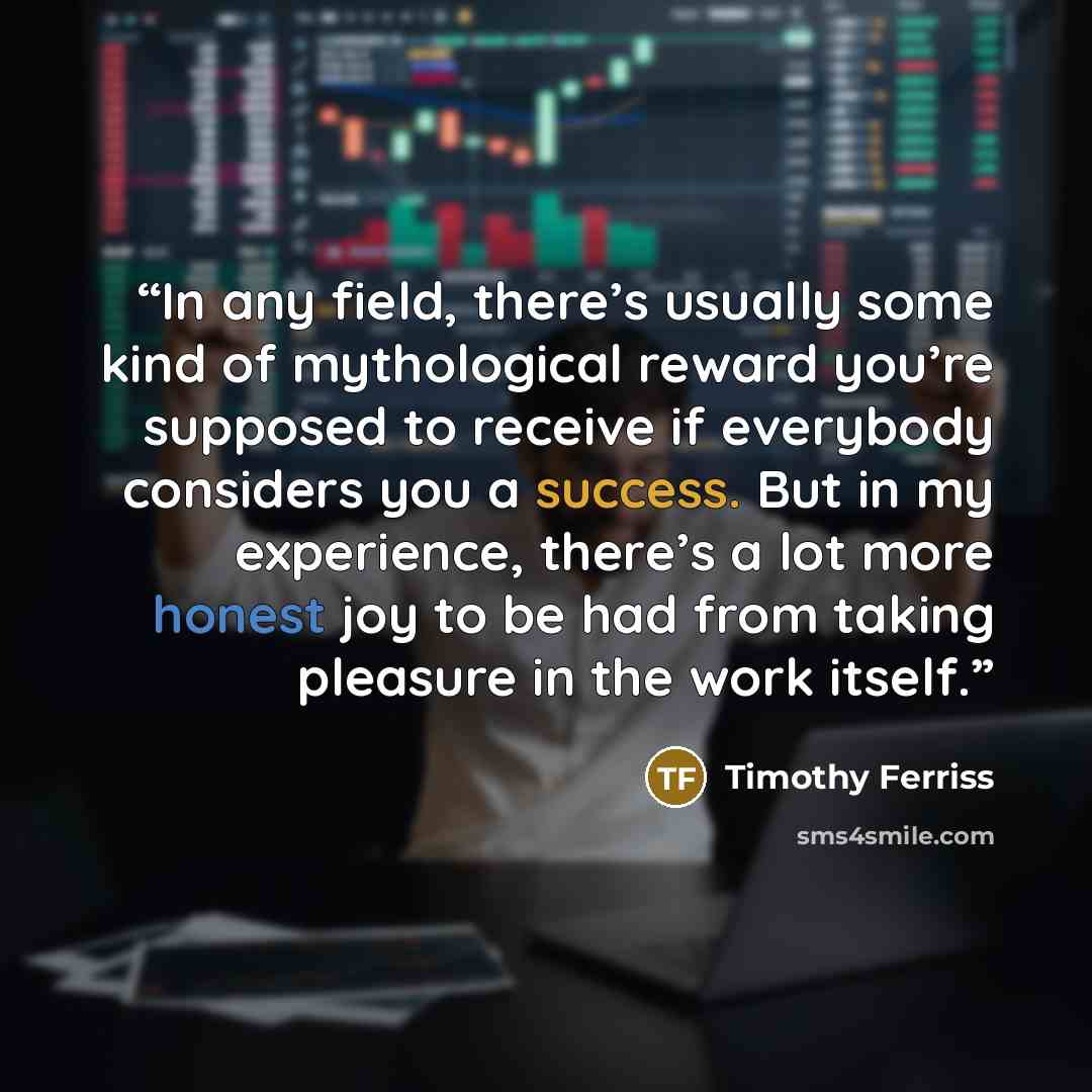 “In any field, there’s usually some kind of mythological reward you’re supposed to receive if everybody considers you a success. But in my experience, there’s a lot more honest joy to be had from taking pleasure in the work itself.” quote by Timothy Ferriss