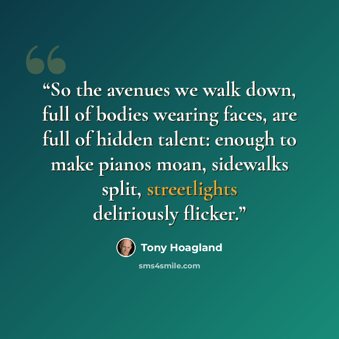 “So the avenues we walk down, full of bodies wearing faces, are full of hidden talent: enough to make pianos moan, sidewalks split, streetlights deliriously flicker.” quote by Tony Hoagland