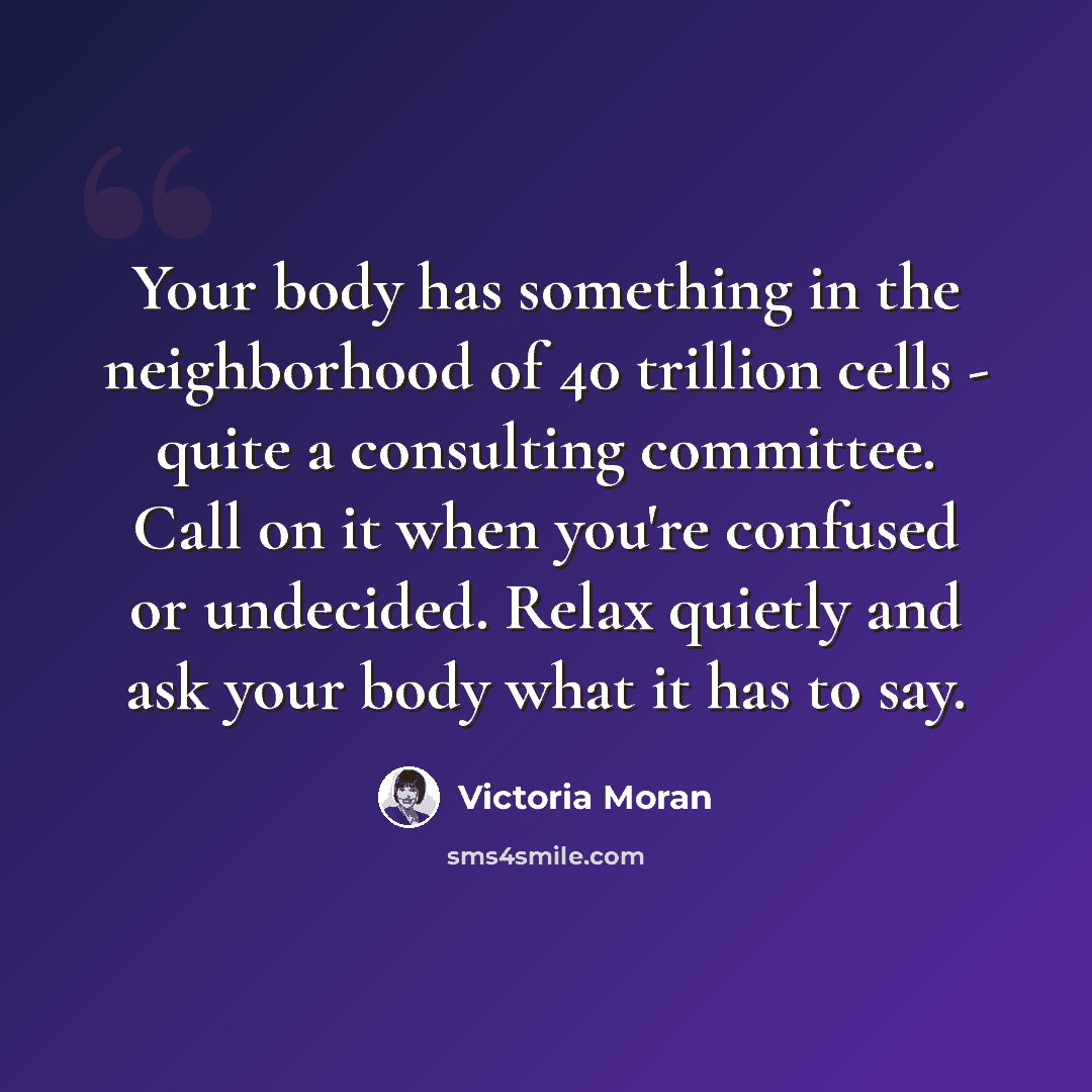 “Your body has something in the neighborhood of 40 trillion cells - quite a consulting committee. Call on it when you're confused or undecided. Relax quietly and ask your body what it has to say.” quote by Victoria Moran