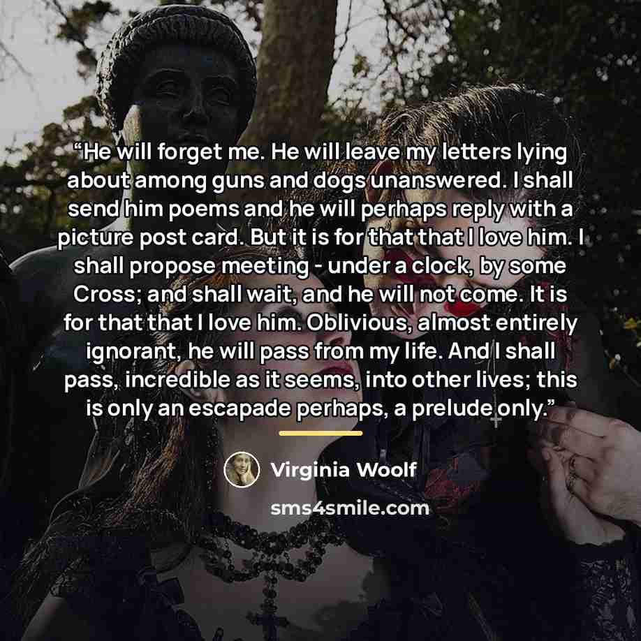 “He will forget me. He will leave my letters lying about among guns and dogs unanswered. I shall send him poems and he will perhaps reply with a picture post card. But it is for that that I love him. I shall propose meeting - under a clock, by some Cross; and shall wait, and he will not come. It is…” quote by Virginia Woolf