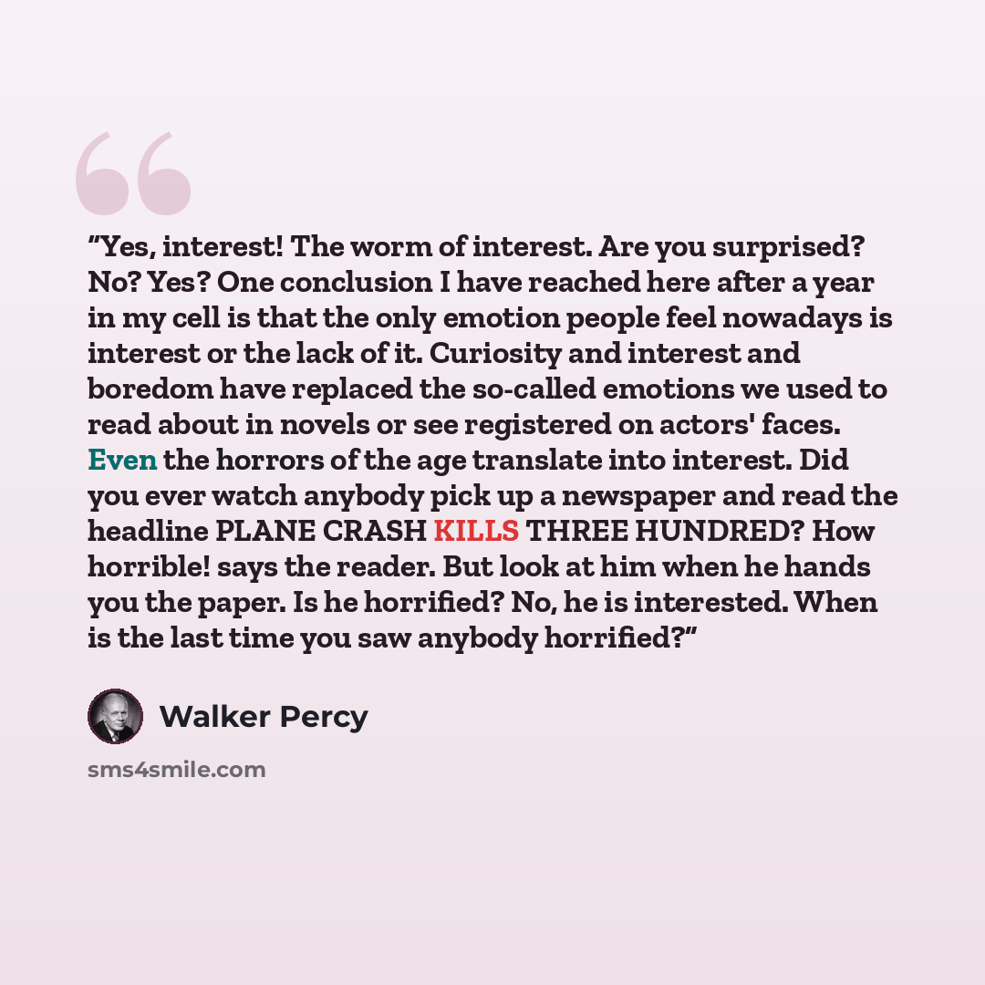 “Yes, interest! The worm of interest. Are you surprised? No? Yes? One conclusion I have reached here after a year in my cell is that the only emotion people feel nowadays is interest or the lack of it. Curiosity and interest and boredom have replaced the so-called emotions we used to read about in…” quote by Walker Percy