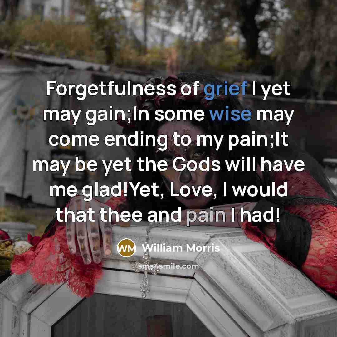 “Forgetfulness of grief I yet may gain;In some wise may come ending to my pain;It may be yet the Gods will have me glad!Yet, Love, I would that thee and pain I had!” quote by William Morris