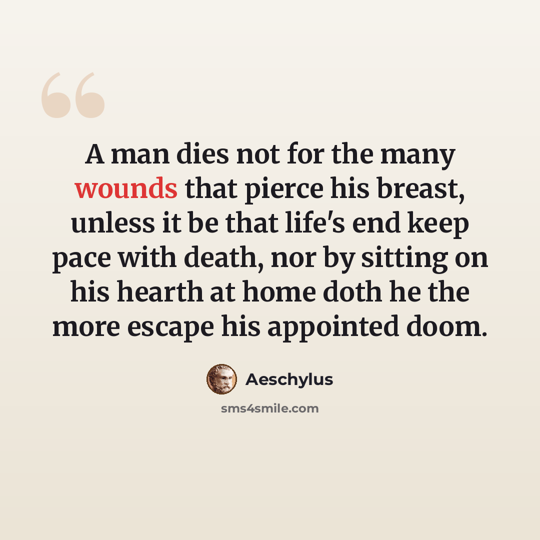 “A man dies not for the many wounds that pierce his breast, unless it be that life's end keep pace with death, nor by sitting on his hearth at home doth he the more escape his appointed doom.” quote by Aeschylus