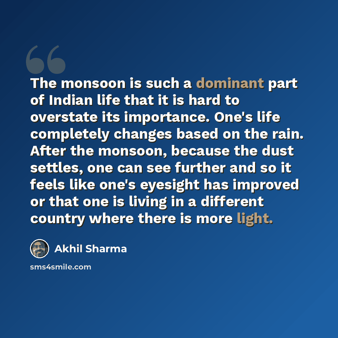 “The monsoon is such a dominant part of Indian life that it is hard to overstate its importance. One's life completely changes based on the rain. After the monsoon, because the dust settles, one can see further and so it feels like one's eyesight has improved or that one is living in a different…” quote by Akhil Sharma