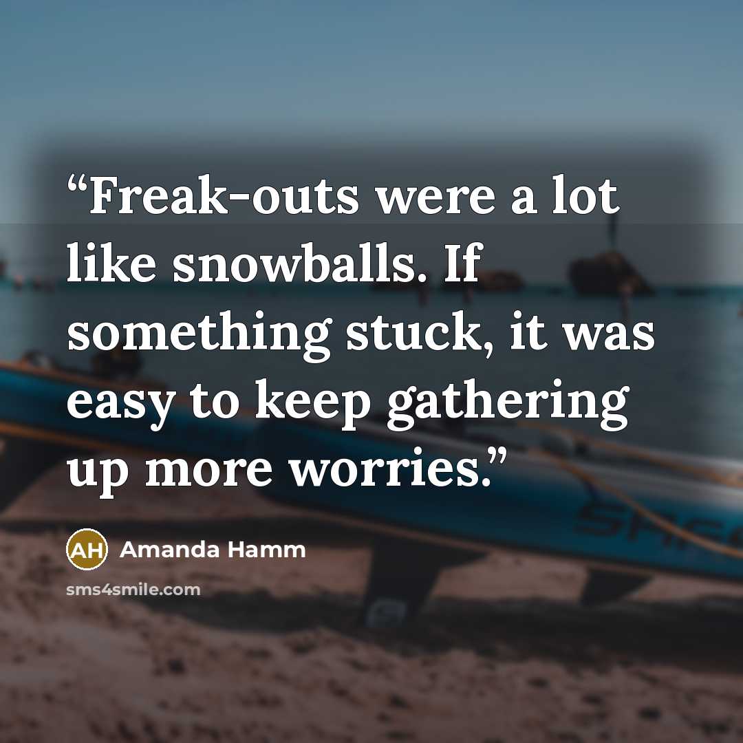 “Freak-outs were a lot like snowballs. If something stuck, it was easy to keep gathering up more worries.” quote by Amanda Hamm