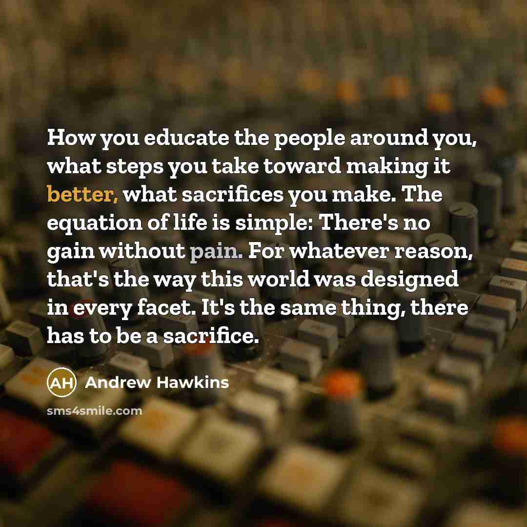 “How you educate the people around you, what steps you take toward making it better, what sacrifices you make. The equation of life is simple: There's no gain without pain. For whatever reason, that's the way this world was designed in every facet. It's the same thing, there has to be a sacrifice.” quote by Andrew Hawkins
