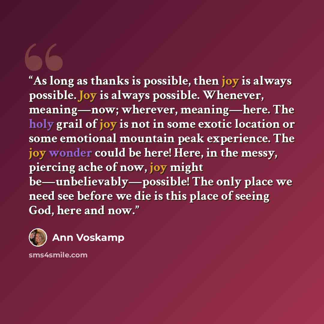 “As long as thanks is possible, then joy is always possible. Joy is always possible. Whenever, meaning—now; wherever, meaning—here. The holy grail of joy is not in some exotic location or some emotional mountain peak experience. The joy wonder could be here! Here, in the messy, piercing ache of…” quote by Ann Voskamp