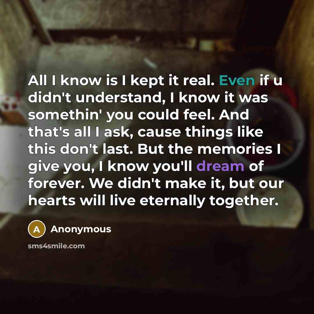“All I know is I kept it real. Even if u didn't understand, I know it was somethin' you could feel. And that's all I ask, cause things like this don't last. But the memories I give you, I know you'll dream of forever. We didn't make it, but our hearts will live eternally together.” quote by Anonymous