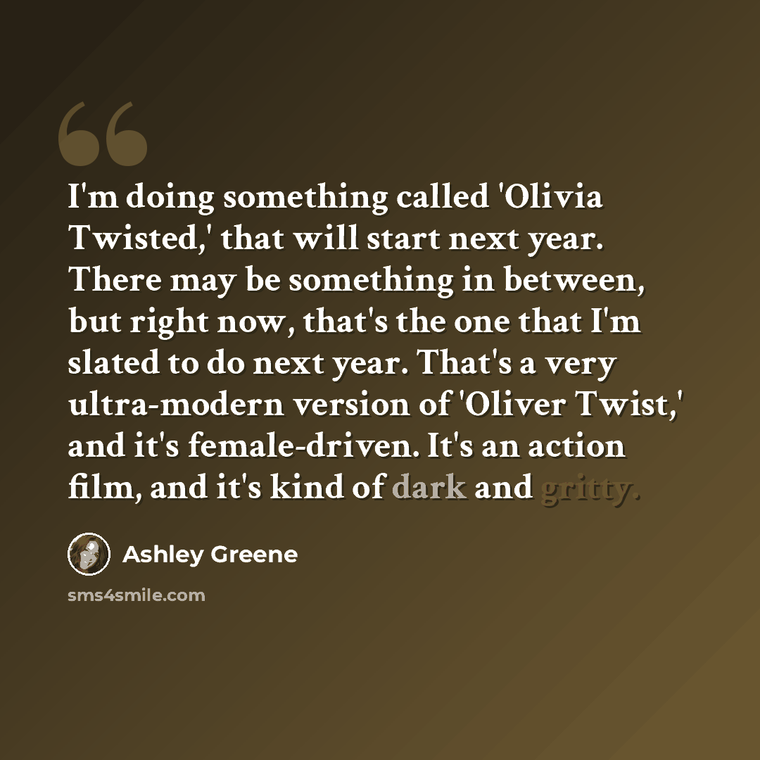 “I'm doing something called 'Olivia Twisted,' that will start next year. There may be something in between, but right now, that's the one that I'm slated to do next year. That's a very ultra-modern version of 'Oliver Twist,' and it's female-driven. It's an action film, and it's kind of dark and…” quote by Ashley Greene