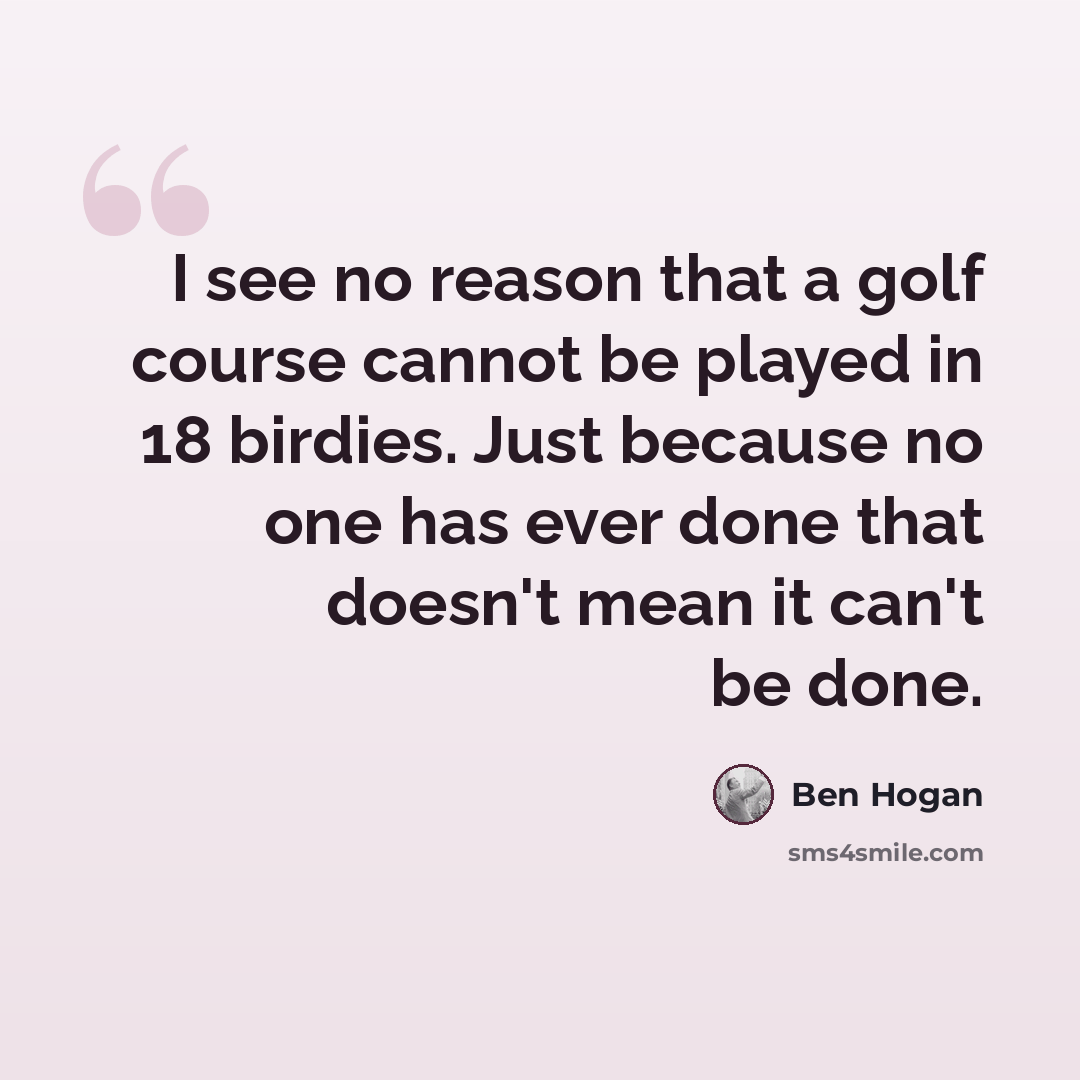 “I see no reason that a golf course cannot be played in 18 birdies. Just because no one has ever done that doesn't mean it can't be done.” quote by Ben Hogan