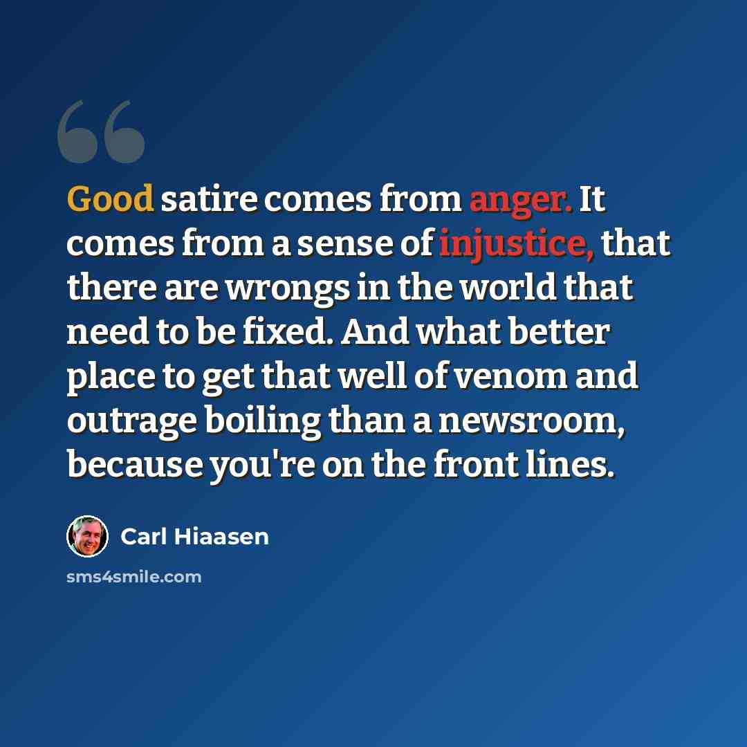 “Good satire comes from anger. It comes from a sense of injustice, that there are wrongs in the world that need to be fixed. And what better place to get that well of venom and outrage boiling than a newsroom, because you're on the front lines.” quote by Carl Hiaasen