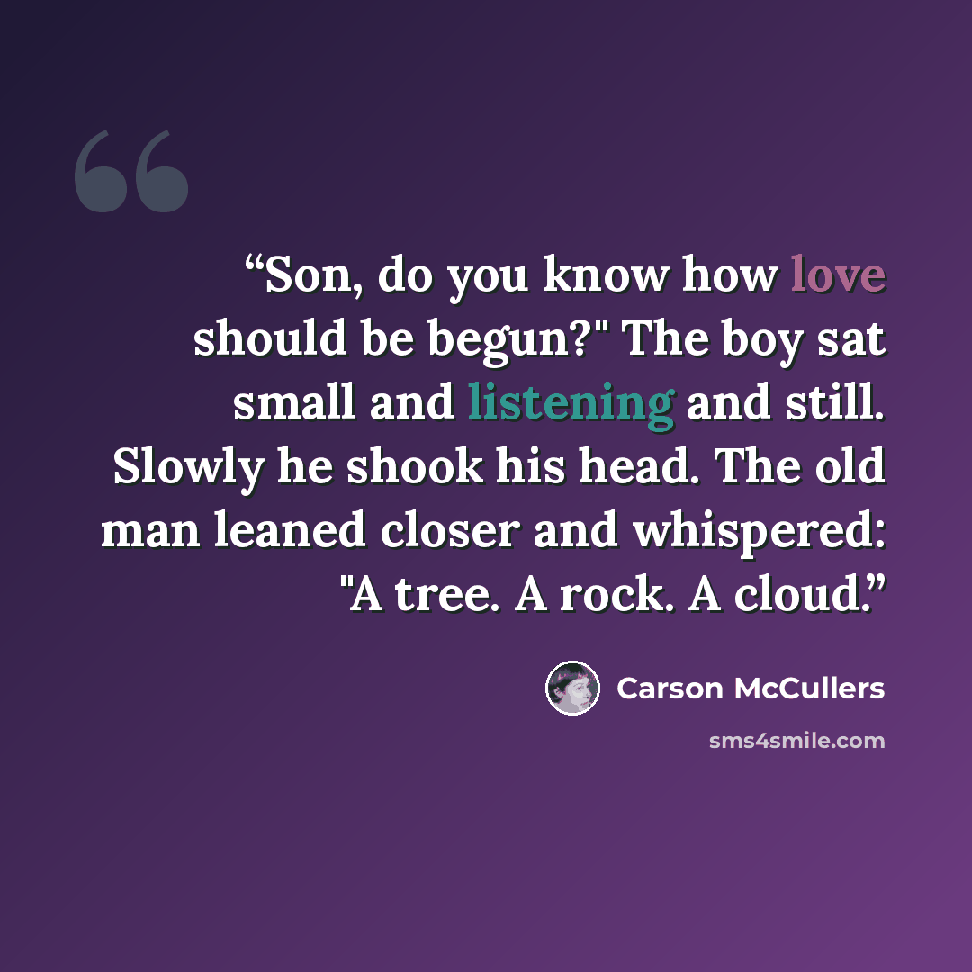 “Son, do you know how love should be begun?" The boy sat small and listening and still. Slowly he shook his head. The old man leaned closer and whispered: "A tree. A rock. A cloud.” quote by Carson McCullers