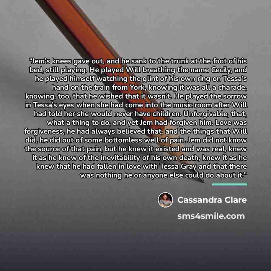 “Jem’s knees gave out, and he sank to the trunk at the foot of his bed, still playing. He played Will breathing the name Cecily, and he played himself watching the glint of his own ring on Tessa’s hand on the train from York, knowing it was all a charade, knowing, too, that he wished that it…” quote by Cassandra Clare