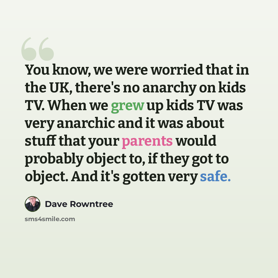 “You know, we were worried that in the UK, there's no anarchy on kids TV. When we grew up kids TV was very anarchic and it was about stuff that your parents would probably object to, if they got to object. And it's gotten very safe.” quote by Dave Rowntree