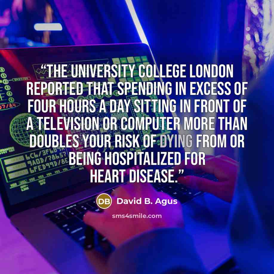 “the University College London reported that spending in excess of four hours a day sitting in front of a television or computer more than doubles your risk of dying from or being hospitalized for heart disease.” quote by David B. Agus