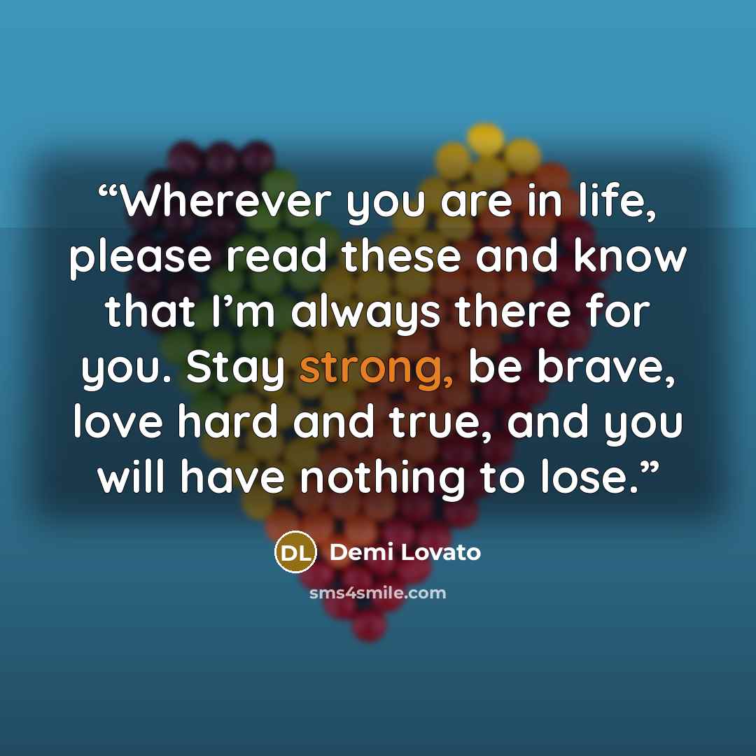 “Wherever you are in life, please read these and know that I’m always there for you. Stay strong, be brave, love hard and true, and you will have nothing to lose.” quote by Demi Lovato