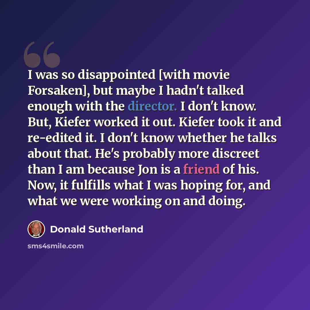 “I was so disappointed [with movie Forsaken], but maybe I hadn't talked enough with the director. I don't know. But, Kiefer worked it out. Kiefer took it and re-edited it. I don't know whether he talks about that. He's probably more discreet than I am because Jon is a friend of his. Now, it…” quote by Donald Sutherland