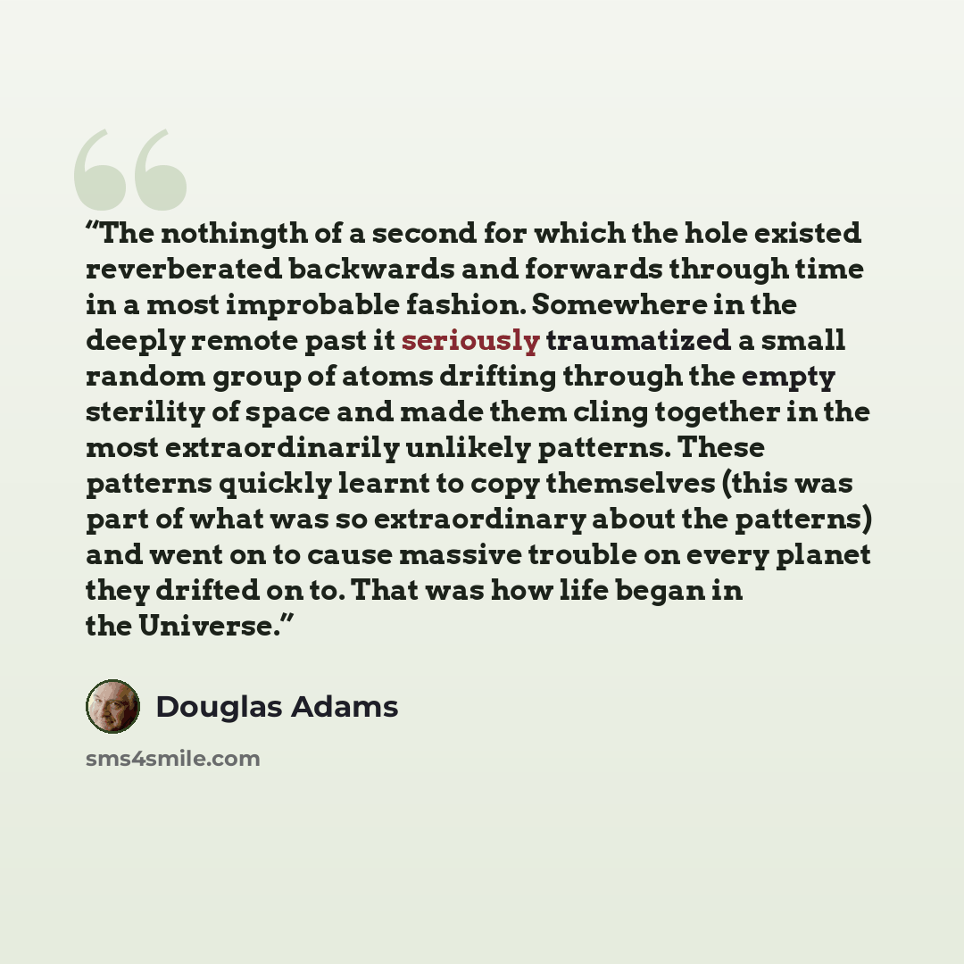 “The nothingth of a second for which the hole existed reverberated backwards and forwards through time in a most improbable fashion. Somewhere in the deeply remote past it seriously traumatized a small random group of atoms drifting through the empty sterility of space and made them cling together…” quote by Douglas Adams